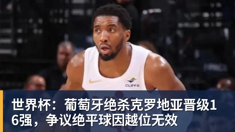 爱游戏体育世界杯：葡萄牙绝杀克罗地亚晋级16强，争议绝平球因越位无效